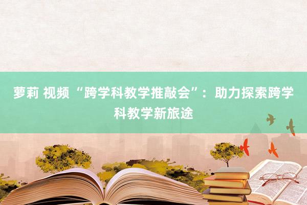 萝莉 视频 “跨学科教学推敲会”：助力探索跨学科教学新旅途