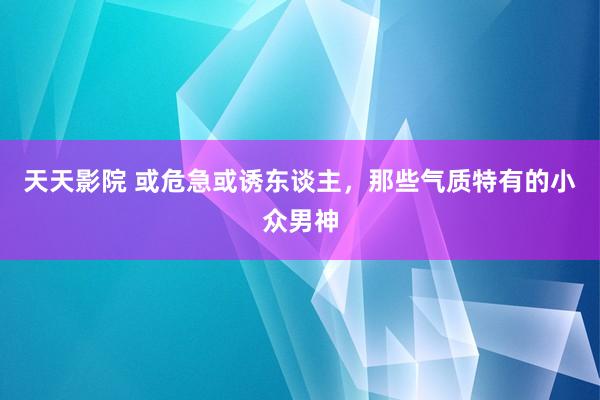 天天影院 或危急或诱东谈主，那些气质特有的小众男神