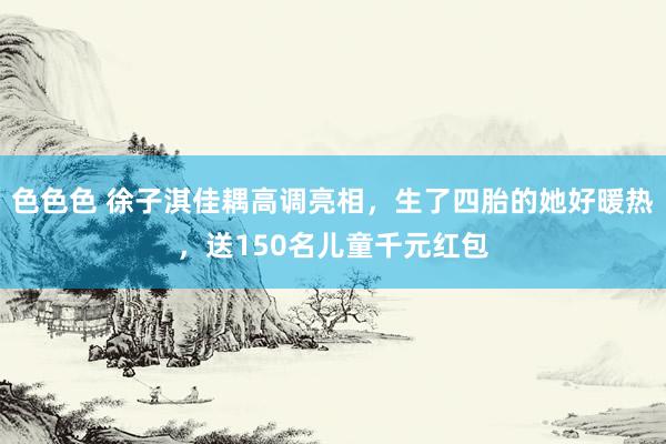 色色色 徐子淇佳耦高调亮相，生了四胎的她好暖热，送150名儿童千元红包