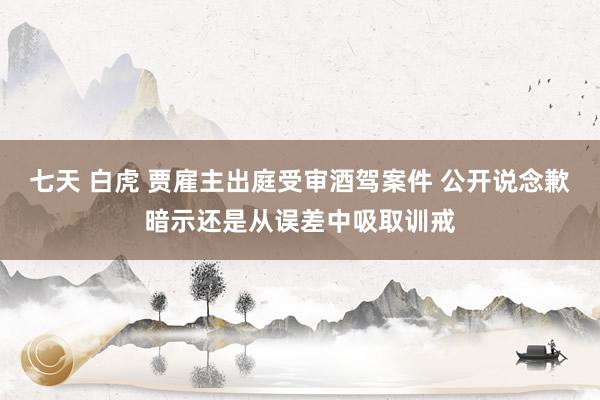 七天 白虎 贾雇主出庭受审酒驾案件 公开说念歉暗示还是从误差中吸取训戒