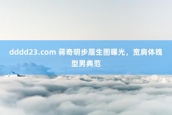 dddd23.com 蒋奇明步履生图曝光，宽肩体魄型男典范