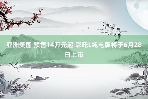 亚洲美图 预售14万元起 哪吒L纯电版将于6月28日上市