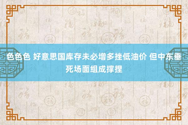 色色色 好意思国库存未必增多挫低油价 但中东垂死场面组成撑捏