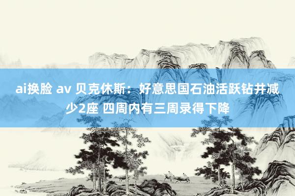 ai换脸 av 贝克休斯：好意思国石油活跃钻井减少2座 四周内有三周录得下降