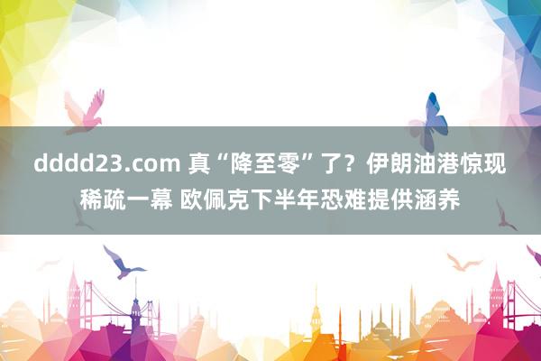 dddd23.com 真“降至零”了？伊朗油港惊现稀疏一幕 欧佩克下半年恐难提供涵养