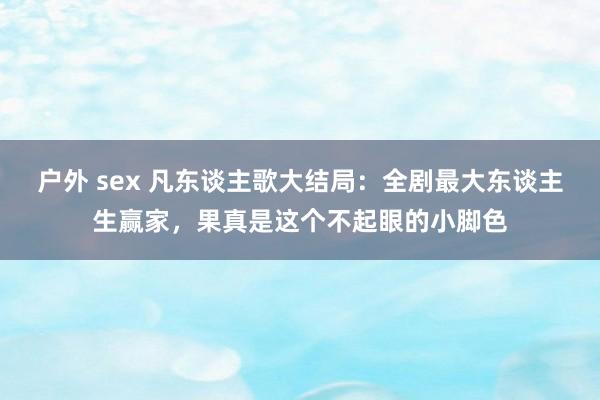 户外 sex 凡东谈主歌大结局：全剧最大东谈主生赢家，果真是这个不起眼的小脚色