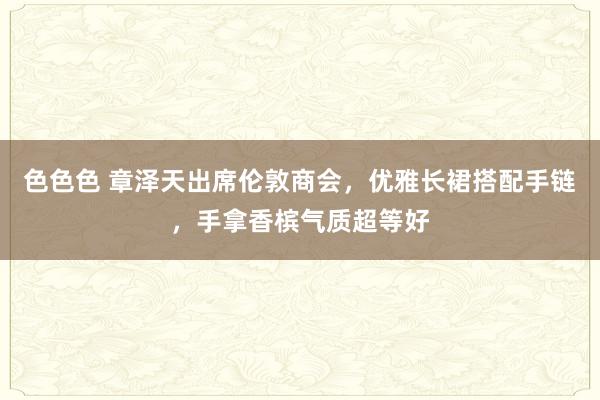 色色色 章泽天出席伦敦商会，优雅长裙搭配手链，手拿香槟气质超等好