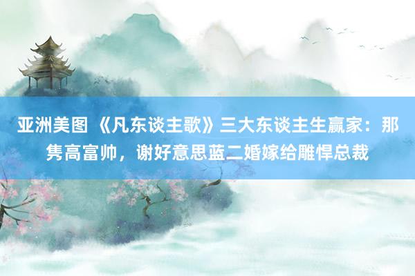 亚洲美图 《凡东谈主歌》三大东谈主生赢家：那隽高富帅，谢好意思蓝二婚嫁给雕悍总裁