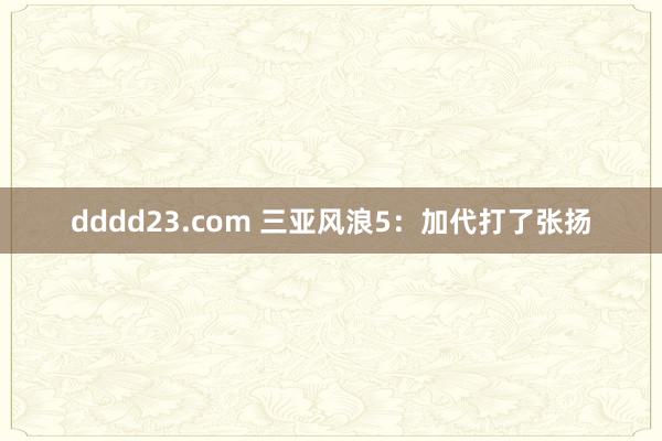 dddd23.com 三亚风浪5：加代打了张扬