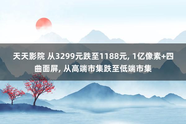 天天影院 从3299元跌至1188元， 1亿像素+四曲面屏， 从高端市集跌至低端市集