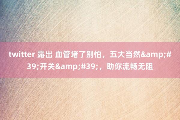 twitter 露出 血管堵了别怕，五大当然&#39;开关&#39;，助你流畅无阻