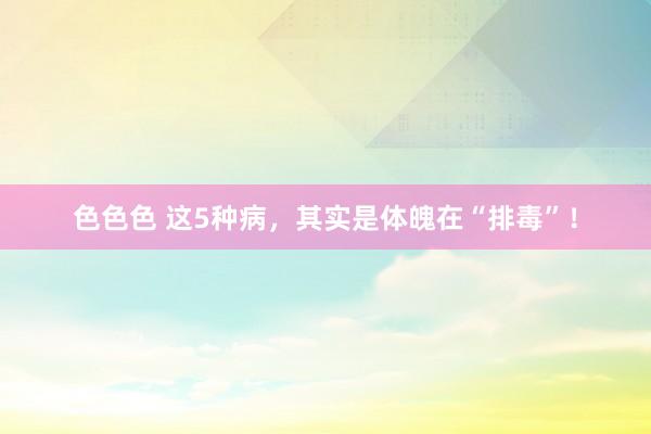 色色色 这5种病，其实是体魄在“排毒”！
