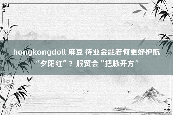 hongkongdoll 麻豆 待业金融若何更好护航“夕阳红”？服贸会“把脉开方”