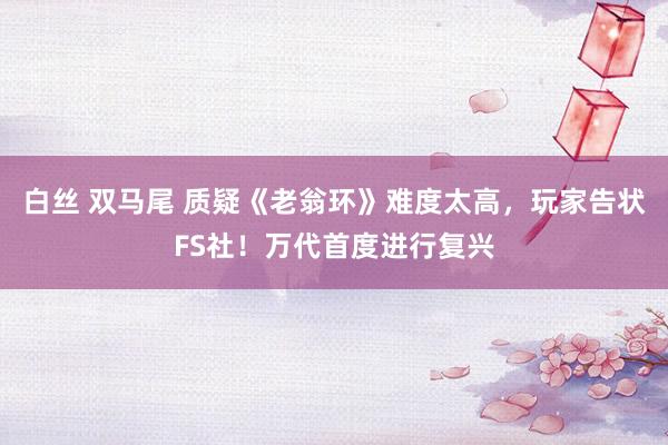 白丝 双马尾 质疑《老翁环》难度太高，玩家告状FS社！万代首度进行复兴