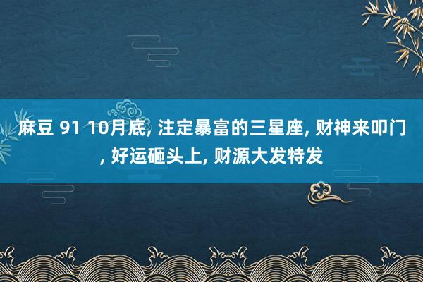 麻豆 91 10月底， 注定暴富的三星座， 财神来叩门， 好运砸头上， 财源大发特发