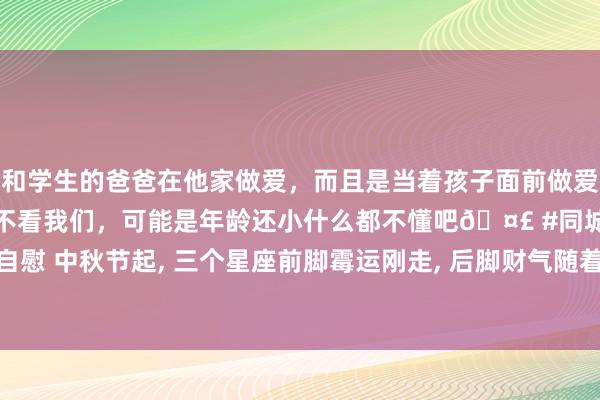 和学生的爸爸在他家做爱，而且是当着孩子面前做爱，太刺激了，孩子完全不看我们，可能是年龄还小什么都不懂吧🤣 #同城 #文爱 #自慰 中秋节起， 三个星座前脚霉运刚走， 后脚财气随着来， 财神贵东谈主猖狂助攻桃花来