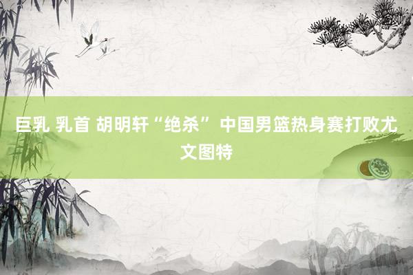 巨乳 乳首 胡明轩“绝杀” 中国男篮热身赛打败尤文图特