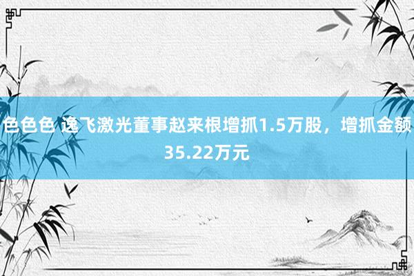 色色色 逸飞激光董事赵来根增抓1.5万股，增抓金额35.22万元