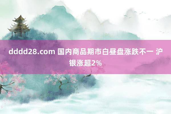 dddd28.com 国内商品期市白昼盘涨跌不一 沪银涨超2%