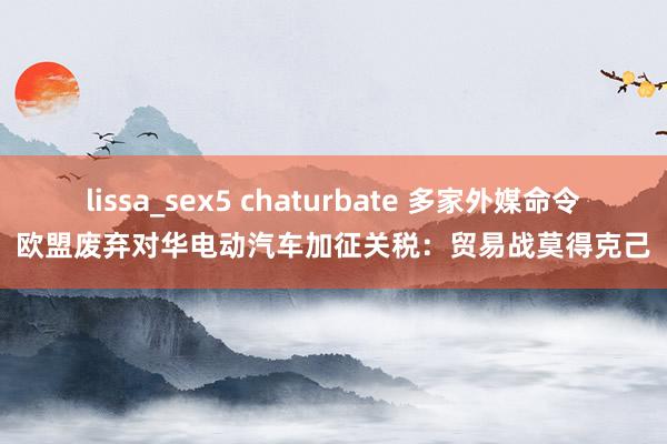 lissa_sex5 chaturbate 多家外媒命令欧盟废弃对华电动汽车加征关税：贸易战莫得克己