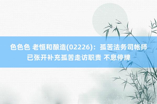 色色色 老恒和酿造(02226)：孤苦法务司帐师已张开补充孤苦走访职责 不息停牌