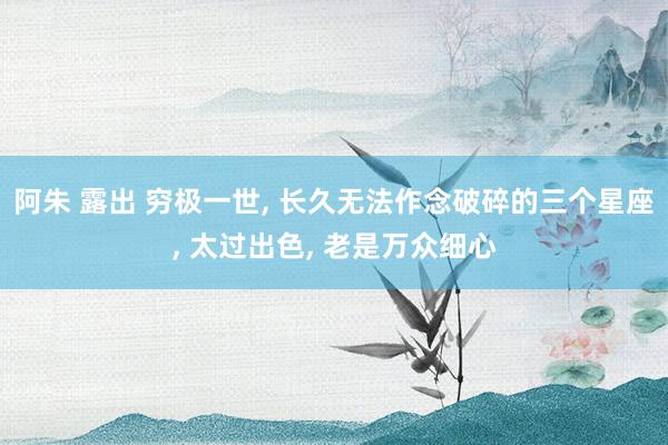 阿朱 露出 穷极一世， 长久无法作念破碎的三个星座， 太过出色， 老是万众细心