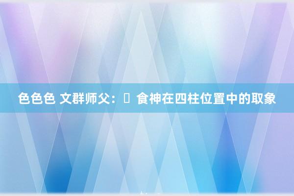 色色色 文群师父：​食神在四柱位置中的取象