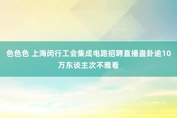 色色色 上海闵行工会集成电路招聘直播蛊卦逾10万东谈主次不雅看