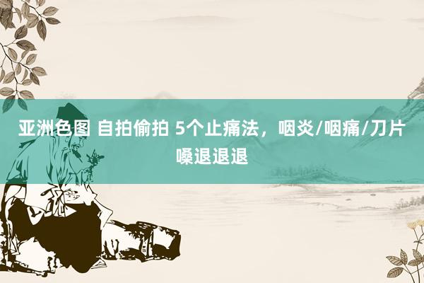亚洲色图 自拍偷拍 5个止痛法，咽炎/咽痛/刀片嗓退退退