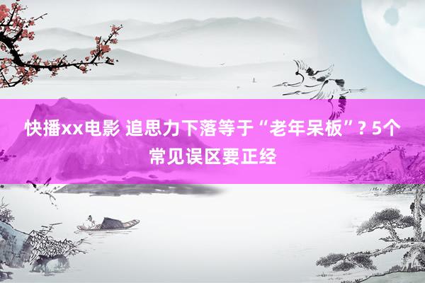 快播xx电影 追思力下落等于“老年呆板”? 5个常见误区要正经