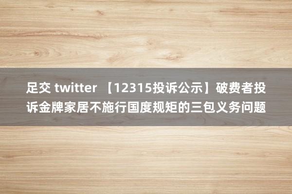 足交 twitter 【12315投诉公示】破费者投诉金牌家居不施行国度规矩的三包义务问题