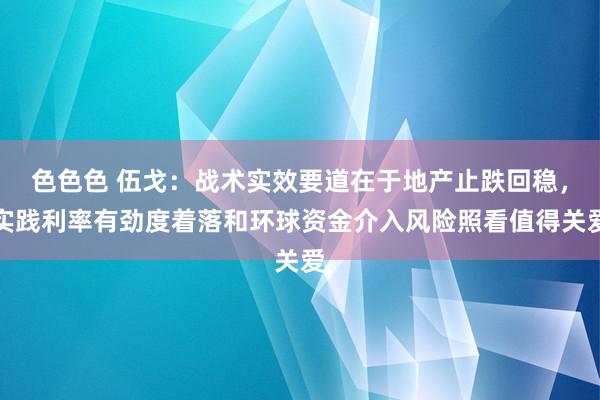 色色色 伍戈：战术实效要道在于地产止跌回稳，实践利率有劲度着落和环球资金介入风险照看值得关爱