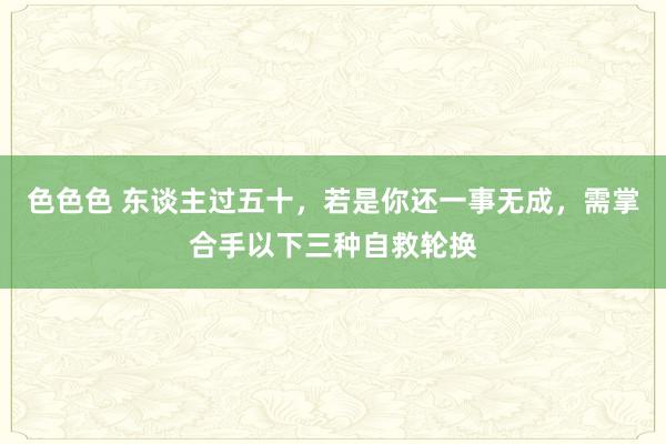 色色色 东谈主过五十，若是你还一事无成，需掌合手以下三种自救轮换