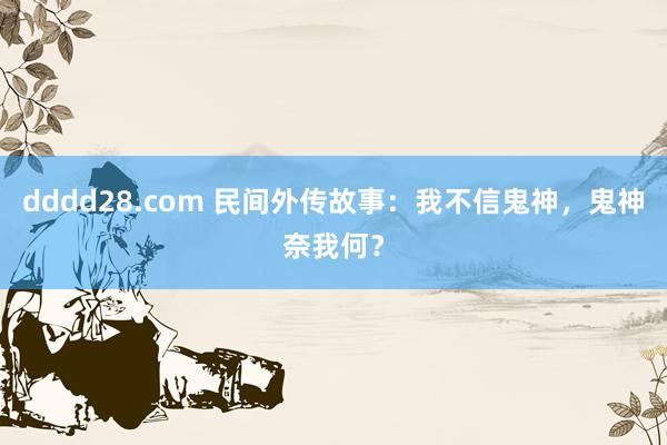 dddd28.com 民间外传故事：我不信鬼神，鬼神奈我何？