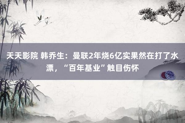 天天影院 韩乔生：曼联2年烧6亿实果然在打了水漂，“百年基业”触目伤怀