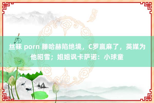丝袜 porn 滕哈赫陷绝境，C罗赢麻了，英媒为他昭雪；姐姐讽卡萨诺：小球童