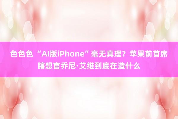 色色色 “AI版iPhone”毫无真理？苹果前首席瞎想官乔尼·艾维到底在造什么