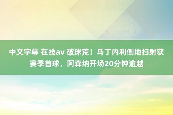 中文字幕 在线av 破球荒！马丁内利倒地扫射获赛季首球，阿森纳开场20分钟逾越