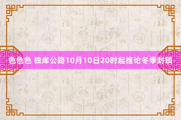 色色色 独库公路10月10日20时起推论冬季封锁