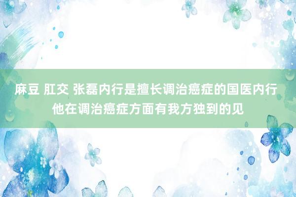 麻豆 肛交 张磊内行是擅长调治癌症的国医内行 他在调治癌症方面有我方独到的见