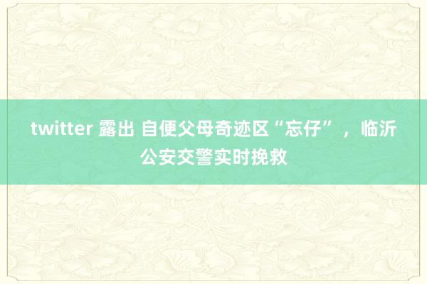 twitter 露出 自便父母奇迹区“忘仔” ，临沂公安交警实时挽救