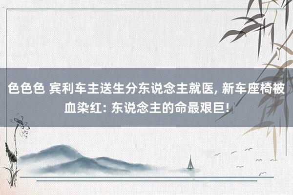 色色色 宾利车主送生分东说念主就医， 新车座椅被血染红: 东说念主的命最艰巨!