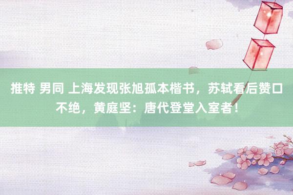 推特 男同 上海发现张旭孤本楷书，苏轼看后赞口不绝，黄庭坚：唐代登堂入室者！