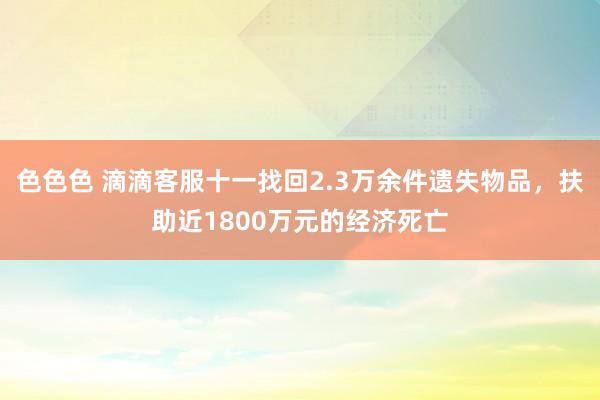 色色色 滴滴客服十一找回2.3万余件遗失物品，扶助近1800万元的经济死亡