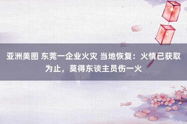 亚洲美图 东莞一企业火灾 当地恢复：火情已获取为止，莫得东谈主员伤一火