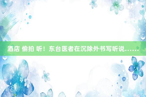 酒店 偷拍 听！东台医者在沉除外书写听说……