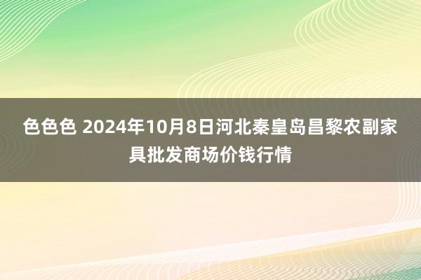 色色色 2024年10月8日河北秦皇岛昌黎农副家具批发商场价钱行情