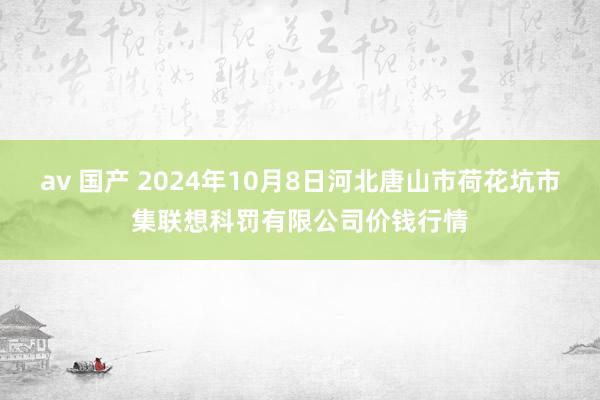 av 国产 2024年10月8日河北唐山市荷花坑市集联想科罚有限公司价钱行情