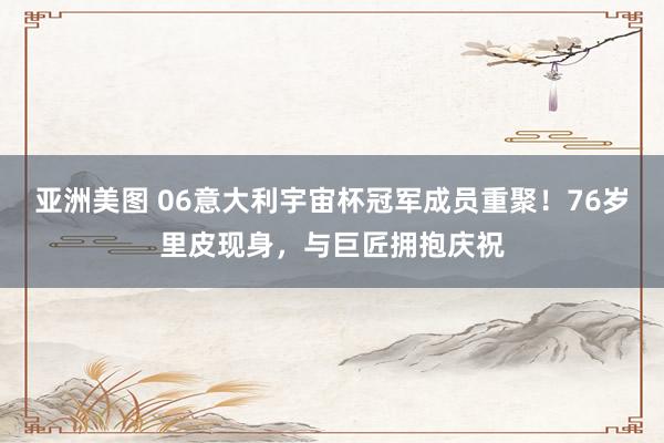 亚洲美图 06意大利宇宙杯冠军成员重聚！76岁里皮现身，与巨匠拥抱庆祝