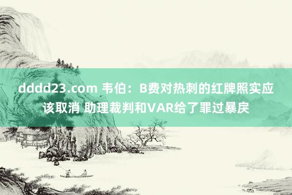 dddd23.com 韦伯：B费对热刺的红牌照实应该取消 助理裁判和VAR给了罪过暴戾
